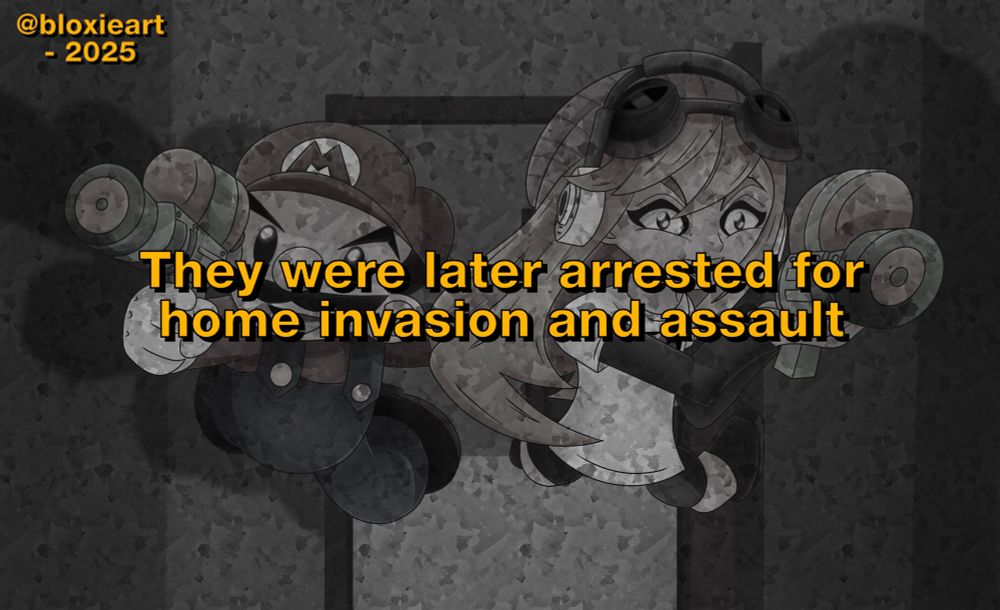 A plumber with brown hair and a black mustache with a red hat, blue overalls and brown shoes with an orange haired girl with a beanie, goggles and headphones and a white and grey shirt with grey shorts and brown boots pointing splatter guns at the camera, The background is an apartment meaning these two broke into this apartment (Greyed out because of this message showing what happened to them)