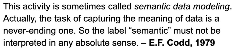 This activity is sometimes called semantic data modeling. Actually, the task of capturing the meaning of data is a never-ending one. So the label “semantic” must not be interpreted in any absolute sense. – E.F. Codd, 1979