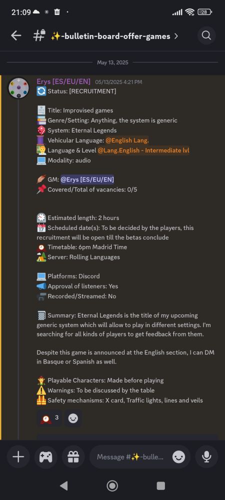 Title: Improvised games
Genre/Setting: Anything, the system is generic
System: Eternal Legends
Language & Level Intermediate English 
Modality: audio

GM: Erys
Covered/Total of vacancies: 0/5


Estimated length: 2 hours
Scheduled date(s): To be decided by the players, this recruitment will be open till the betas conclude
Timetable: 6pm Madrid Time
Server: Rolling Languages 

Platforms: Discord
Approval of listeners: Yes
Recorded/Streamed: No

Summary: Eternal Legends is the title of my upcoming generic system which will allow to play in different settings. I'm searching for all kinds of players to get feedback from them.

Despite this game is announced at the English section, I can DM in Basque or Spanish as well.

Playable Characters: Made before playing
Warnings: To be discussed by the table
Safety mechanisms: X card, Traffic lights, lines and veils