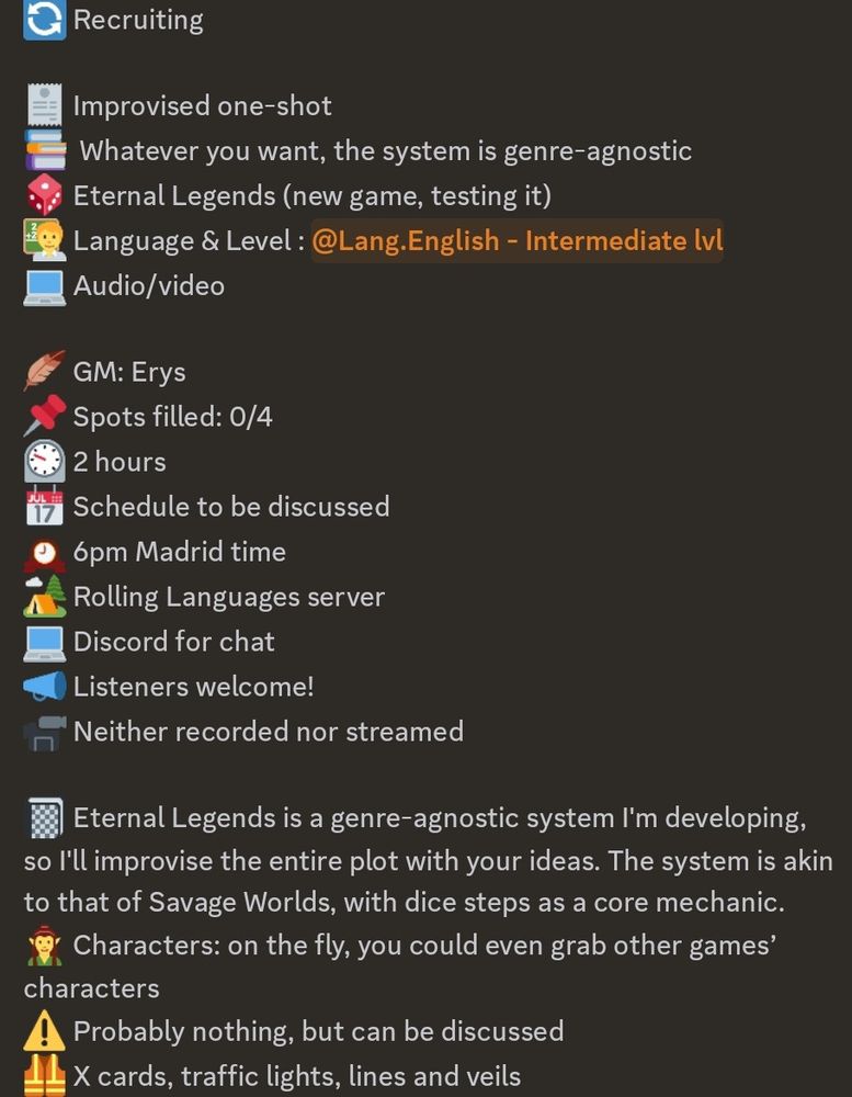 Recruiting

Improvised one-shot
Whatever you want, the system is genre-agnostic
Eternal Legends (new game, testing it)
Language & Level : <@&923614530217590805> 
Audio/video

GM: Erys
Spots filled: 0/4
2 hours
Schedule to be discussed
6pm Madrid time
Rolling Languages server
Discord for chat
Listeners welcome!
Neither recorded nor streamed

Eternal Legends is a genre-agnostic system I'm developing, so I'll improvise the entire plot with your ideas. The system is akin to that of Savage Worlds, with dice steps as a core mechanic.
Characters: on the fly, you could even grab other games’ characters
X cards, traffic lights, lines and veils