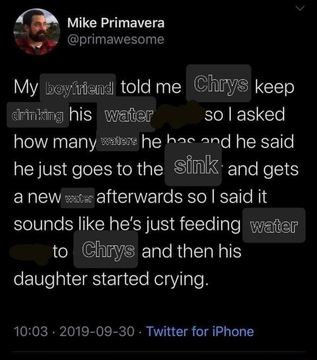a mad-libbed tweet that says:

My boyfriend told me Chrys keep drinking his water so i asked how many water he has and he said he just goes to the sink and gets a new watee aftwrwards so i said it just soubds like he's feeding water to Chrys and then his daughter started crying."