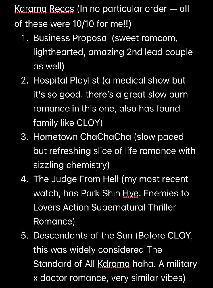 Kdrama Reccs (In no particular order — all of these were 10/10 for me!!) 
1. Business Proposal (sweet romcom, lighthearted, amazing 2nd lead couple as well) 
2. Hospital Playlist (a medical show but it’s so good. there’s a great slow burn romance in this one, also has found family like CLOY)
3. Hometown ChaChaCha (slow paced but refreshing slice of life romance with sizzling chemistry) 
4. The Judge From Hell (my most recent watch, has Park Shin Hye. Enemies to Lovers Action Supernatural Thriller Romance) 
5. Descendants of the Sun (Before CLOY, this was widely considered The Standard of All Kdrama haha. A military x doctor romance, very similar vibes)
