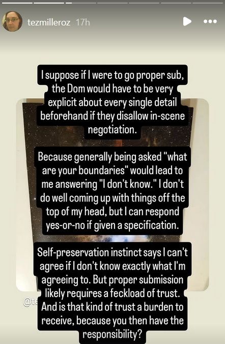 I suppose if I were to go proper sub, the Dom would have to be very explicit about every single detail beforehand if they disallow in-scene negotiation.

Because generally being asked "what are your boundaries" would lead me to answering "I don't know." I don't do well coming up with things off the top of my head, but I can respond yes-or-not if given a specification.

Self-preservation instinct says I can't agree if I don't know exactly what I'm agreeing to. But proper submission likely requires a feckload of trust. And is that kind of trust a burden to receive, because you then have the responsibility?