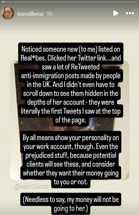 Noticed someone new (to me) listed on Realb*bes. Clicked her Twitter link...and saw a lot of ReTweeted anti-immigration posts made by people in the UK. And I didn't even have to scroll down to see them hidden in the depths of her account - they were literally the first Tweets I saw at the top of the page.

By all means show your personality on your work account, though. Even the prejudiced stuff, because potential clients will see these, and consider whether they want their money going to you or not.

(Needless to say, my money will not be going to her.)