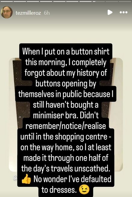 When I put on a button shirt this morning, I completely forgot about my history of buttons opening by themselves in public because I still haven't bough a minimiser bra. Didn't remember/notice/realise until in the shopping centre - on the way home, so I at least made it through one half of the day's travels unscathed. No wonder I've defaulted to dresses.