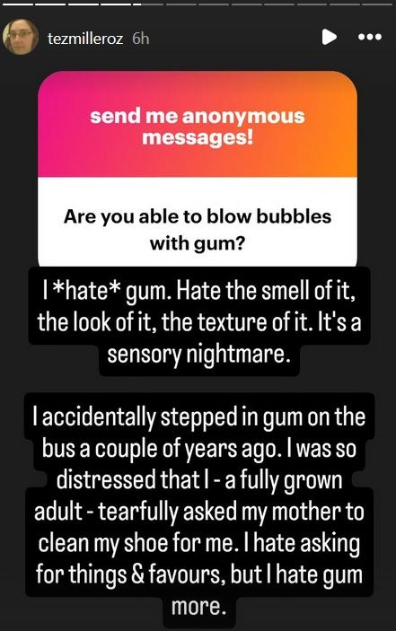 "Are you able to blow bubbles with gum?"

I *hate* gum. Hate the smell of it, the look of it, the texture of it. It's a sensory nightmare.

I accidentally stepped in gum on the bus a couple of years ago. I was so distressed that I - a fully grown adult - tearfully asked my mother to clean my shoe for me. I hate asking for things & favours, but I hate gum more.