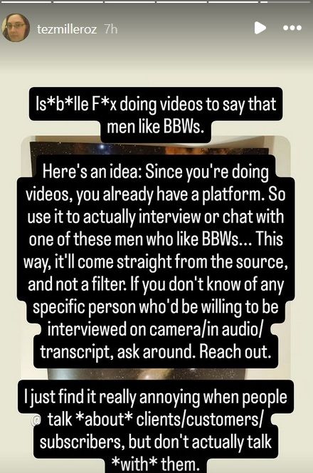 Isa*b*lle F*x doing videos to say that men like BBWs.

Here's an idea: Since you're doing videos, you already have a platform. So use it to actually intereview or chat with one of these men who like BBWs... This way, it'll come straight from the source, and not a filter. If you don't know of any specific person who'd be willing to be interviewed on camera/in audio/transcript, ask around. Reach out.

I just find it really annoying when people talk *about* clients/customers/subscribers, but don't actually talk *with* them.