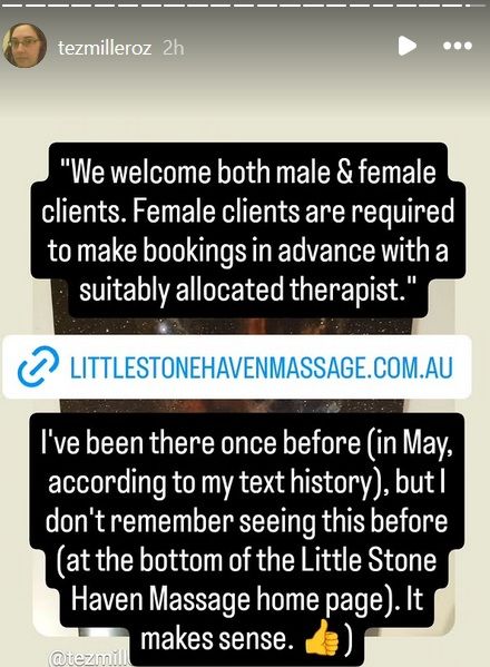 "We welcome both male & female clients. Female clients are required to make bookings in advance with a suitably allocated therapist."

https://www.littlestonehavenmassage.com.au/


I've been there once before (in May, according to my text history), but I don't remember seeing this before (at the bottom of the Little Stone Haven Massage home page.) It makes sense.