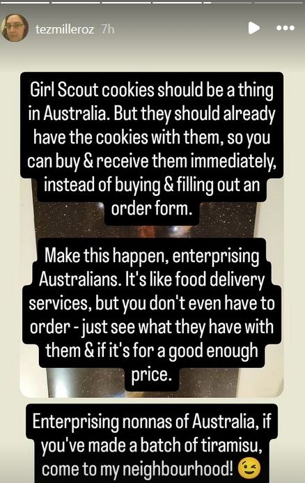 Girl Scout cookies should be a thing in Australia. But they should already have the cookies with them, so you can buy & receive them immediately, insteading of buying & filling out an order form.

Make this happen, enterprising Australians. It's like food delivery services, but you don't even have to order - just see what they have with them & if it's for a good enough price.

Enterprising nonnas of Australia, if you've made a batch of tiramisu, come to my neighbourhood!