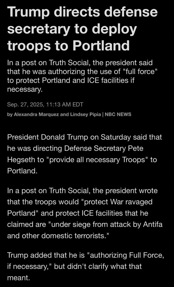 Trump directs defense secretary to deploy troops to Portland In a post on Truth Social, the president said that he was authorizing the use of "full force" to protect Portland and ICE facilities if necessary.
Sep. 27, 2025, 11:13 AM EDT
by Alexandra Marquez and Lindsey Pipia | NBC NEWS

President Donald Trump on Saturday said that he was directing Defense Secretary Pete Hegseth to "provide all necessary Troops" to Portland.
In a post on Truth Social, the president wrote that the troops would "protect War ravaged Portland" and protect ICE facilities that he claimed are "under siege from attack by Antifa and other domestic terrorists."
Trump added that he is "authorizing Full Force, if necessary," but didn't clarify what that meant.