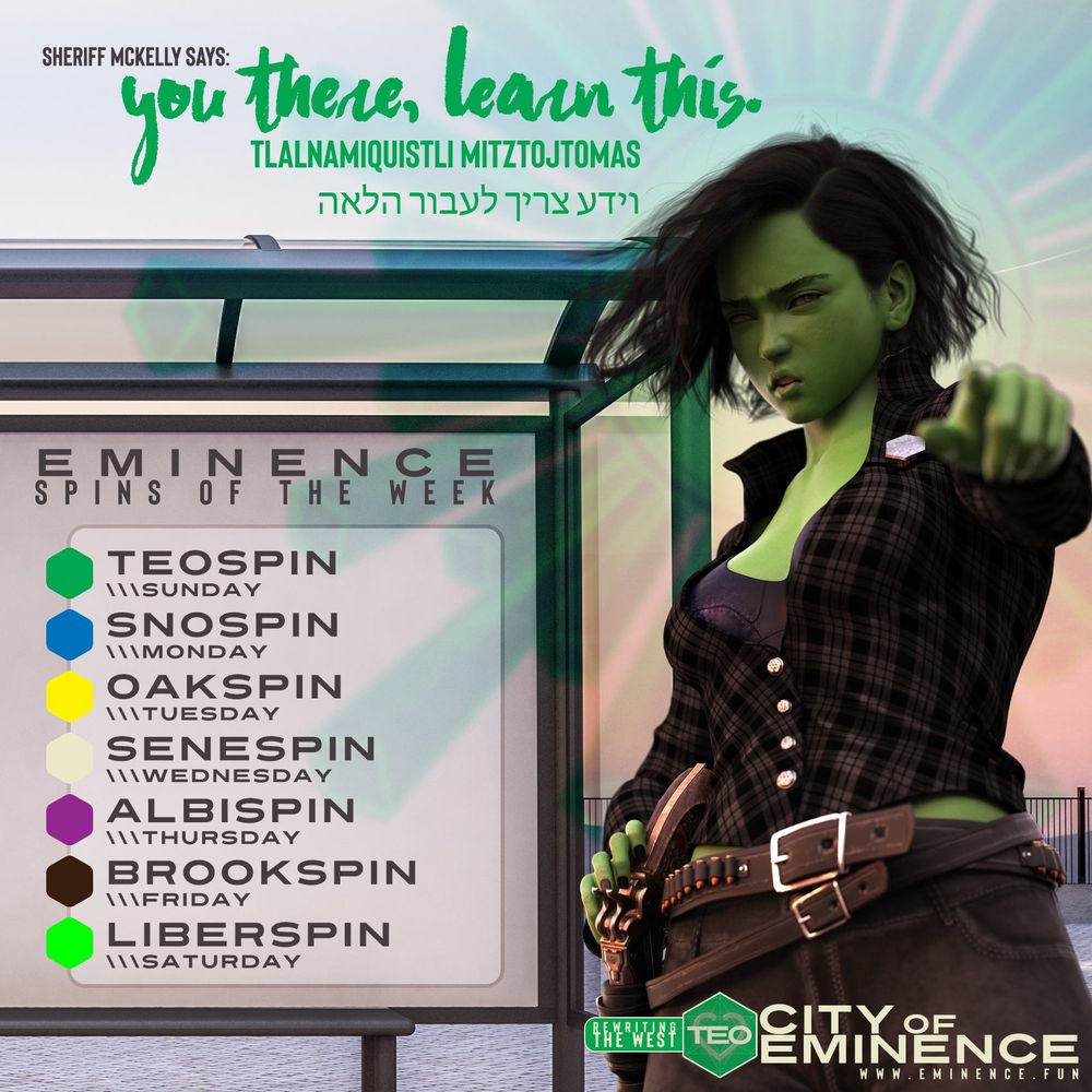 Sheriff McKelly says:
You there, learn this. 
Tlalnamiquistli mitztojtomas
וידע צריך לעבור הלאה

Eminence Spins of the Week
Teospin (was sunday)
Snospin (was monday)
Oakspin (was tuesday)
Senespin (was wednesday)
Albispin (was thursday)
Brookspin (was friday)
Liberspin (was saturday)

Sheriff McKelly, a green woman with dark hair dressed in a black plaid shirt and jeans and wearing a hex-shaped badge, points at the viewer commandingly.

Rewriting the West
City of Eminence
www.eminence.fun
