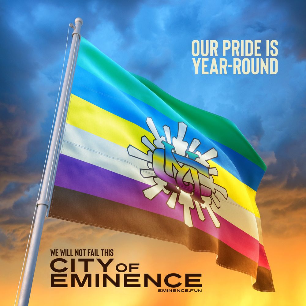 A flag flies before the backdrop of a sunset. The flag is divided into six horizonal stripes in the following colors from top to bottom: Teotihuacan Pistacho (Green), Snoqualmie Blueberry (Blue), Oakley Lemon (Yellow), Seneca Vanilla (Off-White), Albina Plum (Purple), and Brooke's Side Chocolate (Brown). These colors represent the six "petals" (neighborhoods) of Eminence. At the center is a Vanilla starburst emerging from a stylized and interlocked "MC," which is filled in with a gradient of the six colors of Eminence.

Above the flag is text that reads: "Our Pride Is Year-Round."

Beneath the flag is text that reads: "We will not fail this City of Eminence."

www.eminence.fun