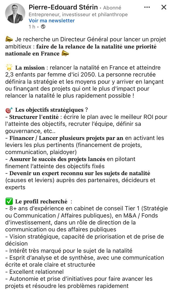 Offre d’emploi postée par Pierre-Édouard Stérin sur les réseaux sociaux 

« Je recherche un Directeur Général pour lancer un projet ambitieux: faire de la relance de la natalité une priorité nationale en France
La mission: relancer la natalité en France et atteindre 2,3 enfants par femme d'ici 2050. La personne recrutée définira la stratégie et les moyens pour y arriver en lançant ou finançant des projets qui ont le plus d'impact pour relancer la natalité le plus rapidement possible !
©* Les objectifs stratégiques ?
- Structurer l'entité: écrire le plan avec le meilleur ROl pour l'atteinte des objectifs, recruter l'équipe, définir sa gouvernance, etc..
- Financer / Lancer plusieurs projets par an en activant les leviers les plus pertinents (financement de projets, communication, plaidoyer)
- Assurer le succès des projets lancés en pilotant finement l'atteinte des objectifs fixés
- Devenir un expert reconnu sur les sujets de natalité (causes et leviers) auprès des partenaires, décideurs et experts. »