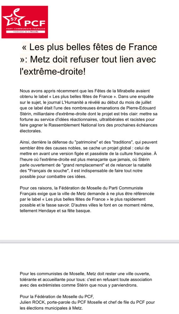 Communiqué du PCF

« Les plus belles fêtes de France
»: Metz doit refuser tout lien avec l'extrême-droite!

Nous avons appris récemment que les Fêtes de la Mirabelle avaient obtenu le label « Les plus belles fêtes de France ». Dans une enquête sur le sujet, le journal L'Humanité a révélé au début du mois de juillet que ce label était l'une des nombreuses émanations de Pierre-Edouard Stérin, milliardaire d'extrême-droite dont le projet est très clair: mettre sa fortune au service d'idées réactionnaires, ultralibérales et racistes pour faire gagner le Rassemblement National lors des prochaines échéances électorales.
Ainsi, derrière la défense du "patrimoine" et des "traditions", qui peuvent sembler être des causes nobles, se cache un projet global : celui de mettre en avant une version figée et passéiste de la culture française. À l'heure où l'extrême-droite est plus menaçante que jamais, où Stérin parle ouvertement de "grand remplacement" et de relancer la natalité des "Français de souche", il est indispensable de faire tout notre possible pour combattre ces idées.
Pour ces raisons, la Fédération de Moselle du Parti Communiste Français exige que la ville de Metz demande à ne plus être référencée par le label « Les plus belles fêtes de France » le plus rapidement possible et le fasse savoir. D'autres villes le font en ce moment même, tellement Hendaye et sa fête basque.
Pour les communistes de Moselle, Metz doit rester une ville ouverte, tolérante et accueillante pour tous: c'est en refusant toute association avec des extrémistes comme Stérin que nous y parviendrons.