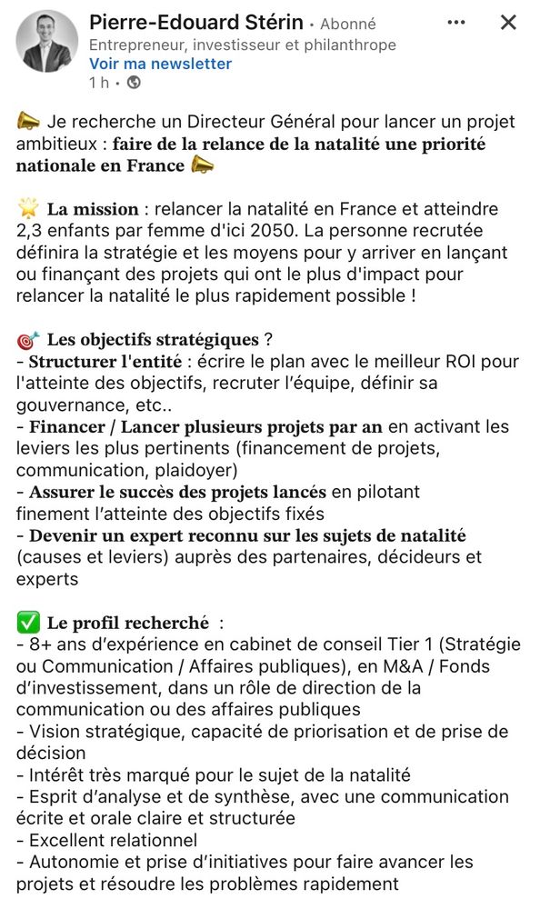 Offre d’emploi postée par Pierre-Édouard Stérin sur les réseaux sociaux 

« Je recherche un Directeur Général pour lancer un projet ambitieux: faire de la relance de la natalité une priorité nationale en France
La mission: relancer la natalité en France et atteindre 2,3 enfants par femme d'ici 2050. La personne recrutée définira la stratégie et les moyens pour y arriver en lançant ou finançant des projets qui ont le plus d'impact pour relancer la natalité le plus rapidement possible !
©* Les objectifs stratégiques ?
- Structurer l'entité: écrire le plan avec le meilleur ROl pour l'atteinte des objectifs, recruter l'équipe, définir sa gouvernance, etc..
- Financer / Lancer plusieurs projets par an en activant les leviers les plus pertinents (financement de projets, communication, plaidoyer)
- Assurer le succès des projets lancés en pilotant finement l'atteinte des objectifs fixés
- Devenir un expert reconnu sur les sujets de natalité (causes et leviers) auprès des partenaires, décideurs et experts. »