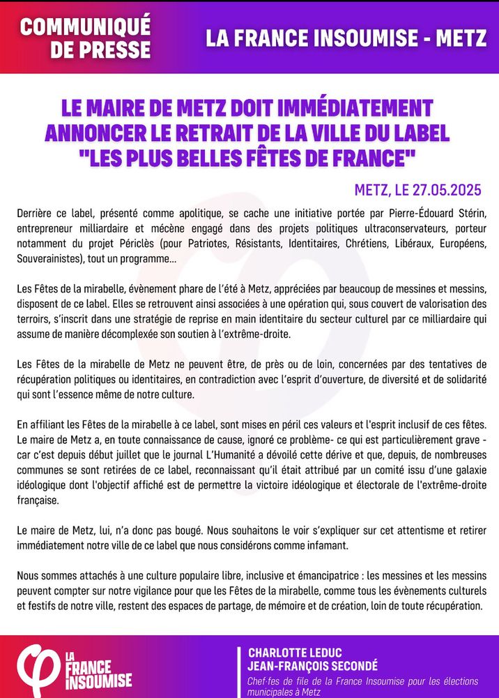 Communiqué de LFI

LE MAIRE DE METZ DOIT IMMÉDIATEMENT ANNONCER LE RETRAIT DE LA VILLE DU LABEL
"LES PLUS BELLES FÊTES DE FRANCE"
METZ, LE 27.05.2025
Derrière ce label, présenté comme apolitique, se cache une initiative portée par Pierre-Édouard Stérin, entrepreneur milliardaire et mécène engagé dans des projets politiques ultraconservateurs, porteur notamment du projet Périclès (pour Patriotes, Résistants, Identitaires, Chrétiens, Libéraux, Européens, Souverainistes), tout un programme….
Les Fêtes de la mirabelle, évènement phare de l'été à Metz, appréciées par beaucoup de messines et messins, disposent de ce label. Elles se retrouvent ainsi associées à une opération qui, sous couvert de valorisation des terroirs, s'inscrit dans une stratégie de reprise en main identitaire du secteur culturel par ce milliardaire qui assume de manière décomplexée son soutien à l'extrême-droite.
Les Fêtes de la mirabelle de Metz ne peuvent être, de près ou de loin, concernées par des tentatives de récupération politiques ou identitaires, en contradiction avec l'esprit d'ouverture, de diversité et de solidarité qui sont l'essence même de notre culture.
En affiliant les Fêtes de la mirabelle à ce label, sont mises en péril ces valeurs et l'esprit inclusif de ces fêtes.
Le maire de Metz a, en toute connaissance de cause, ignoré ce problème- ce qui est particulièrement grave - car c'est depuis début juillet que le journal L'Humanité a dévoilé cette dérive et que, depuis, de nombreuses communes se sont retirées de ce label, reconnaissant qu'il était attribué par un comité issu d'une galaxie idéologique dont l'objectif affiché est de permettre la victoire idéologique et électorale de l'extrême-droite française.
Le maire de Metz, lui, n'a donc pas bougé. Nous souhaitons le voir s'expliquer sur cet attentisme et retirer immédiatement notre ville de ce label que nous considérons comme infamant.
(…)
