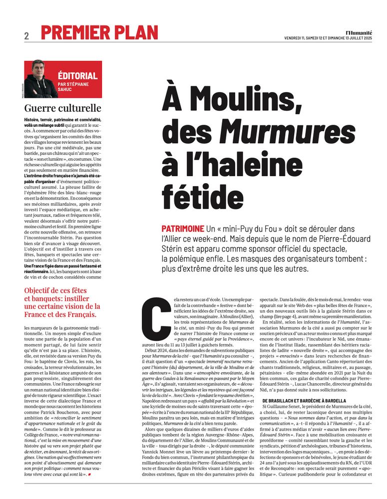 page 2 de l’Humanité des 11-12-13-14 juillet 2025.

A Moulins, des Murmures à l'haleine fétide

PATRIMOINE Un « mini-Puy du Fou » doit se dérouler dans l'Allier ce week-end. Mais depuis que le nom de Pierre-Edouard
Stérin est apparu comme sponsor officiel du spectacle, la polémique enfle. Les masques des organisateurs tombent :
plus d'extréme droite les uns que les autres.