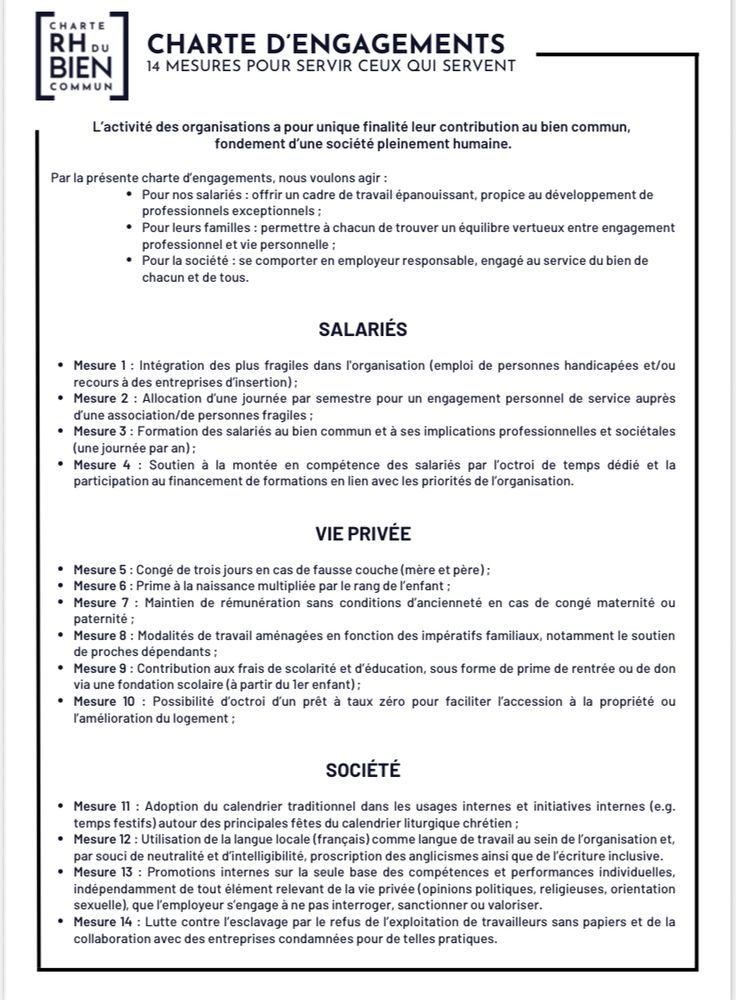 Charte nataliste en vigueur au sein du Fonds du bien commun, juin 2023

Extraits:

« VIE PRIVÉE
• Mesure 5: Congé de trois jours en cas de fausse couche (mère et père) :
• Mesure 6: Prime à la naissance multipliée par le rang de l'enfant :
• Mesure 7 : Maintien de rémunération sans conditions d'ancienneté en cas de congé maternité ou paternite
• Mesure 8: Modalités de travail aménagées en fonction des impératifs familiaux, notamment le soutien de proches dépendants;
• Mesure 9: Contribution aux frais de scolarité et d'éducation, sous forme de prime de rentrée ou de don via une fondation scolaire (a partir du ler enfant);
• Mesure 10 : Possibilité d'octroi d'un prêt à taux zéro pour faciliter l'accession à la propriété ou l'amélioration du logement
SOCIÉTÉ
• Mesure 11: Adoption du calendrier traditionnel dans les usages internes et initiatives internes (e.g.
temps festifs) autour des principales fêtes du calendrier liturgique chrétien :
• Mesure 12 : Utilisation de la langue locale (français) comme langue de travail au sein de l'organisation et, par souci de neutralité et d'intelligibilité, proscription des anglicismes ainsi que de l'écriture inclusive.
• Mesure 13: Promotions internes sur la seule base des compétences et performances individuelles, indépendamment de tout élément relevant de la vie privée (opinions politiques, religieuses, orientation sexuelle), que l'employeur s'engage à ne pas interroger, sanctionner ou valoriser.
• Mesure 14: Lutte contre l'esclavage par le refus de l'exploitation de travailleurs sans papiers (…)