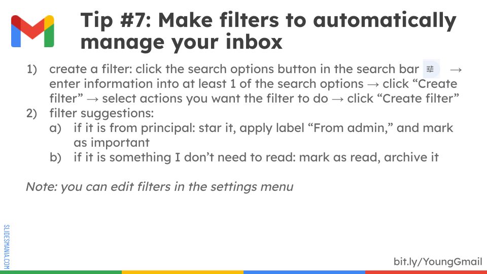 create a filter: click the search options button in the search bar         → enter information into at least 1 of the search options → click “Create filter” → select actions you want the filter to do → click “Create filter”

filter suggestions:
- if it is from principal: star it, apply label “From admin,” and mark as important
- if it is something I don’t need to read: mark as read, archive it

Note: you can edit filters in the settings menu
