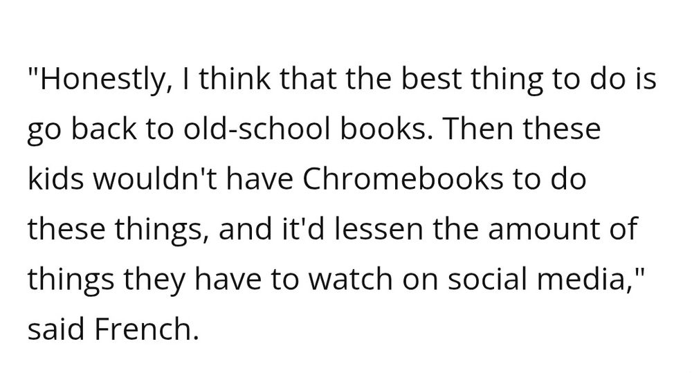 "Honestly, I think that the best thing to do is go back to old-school books. Then these kids wouldn't have Chromebooks to do these things, and it'd lessen the amount of things they have to watch on social media," said French.