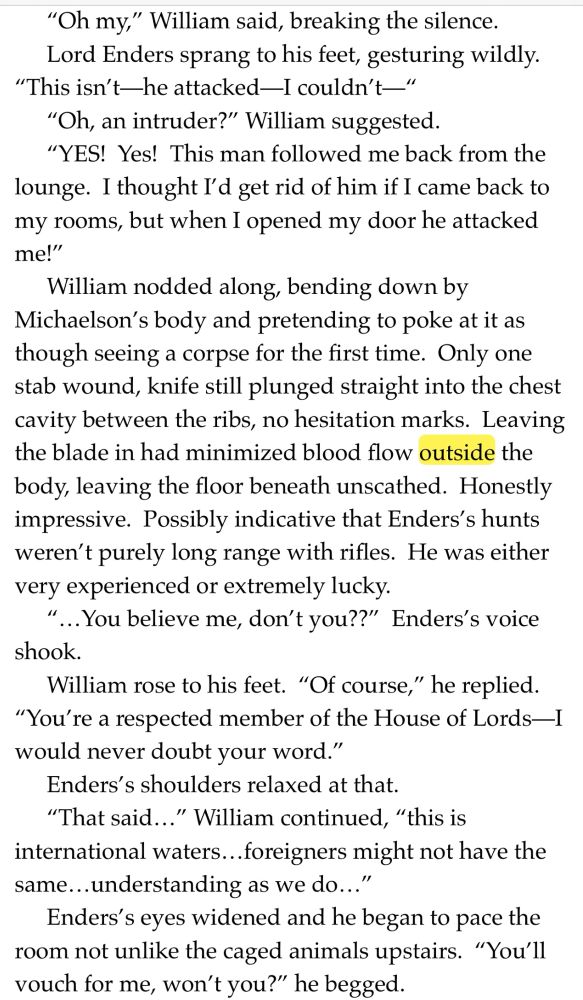 "Oh my," William said, breaking the silence.
Lord Enders sprang to his feet, gesturing wildly.
"This isn't—he attacked—I couldn't—"
"Oh, an intruder?" William suggested.
"YES! Yes! This man followed me back from the lounge. I thought I'd get rid of him if I came back to my rooms, but when I opened my door he attacked me!"
William nodded along, bending down by Michaelson's body and pretending to poke at it as though seeing a corpse for the first time. Only one stab wound, knife still plunged straight into the chest cavity between the ribs, no hesitation marks. Leaving the blade in had minimized blood flow outside the body, leaving the floor beneath unscathed. Honestly impressive. Possibly indicative that Enders's hunts weren't purely long range with rifles. He was either very experienced or extremely lucky.
...You believe me, don't you??" Enders's voice shook.
William rose to his feet. "Of course," he replied.
"You're a respected member of the House of Lords-I would never doubt your word."
Enders's shoulders relaxed at that.
"That said..." William continued, "this is international waters... foreigners might not have the same... understanding as we do..."
Enders's eyes widened and he began to pace the room not unlike the caged animals upstairs. "You'll vouch for me, won't you?" he begged.