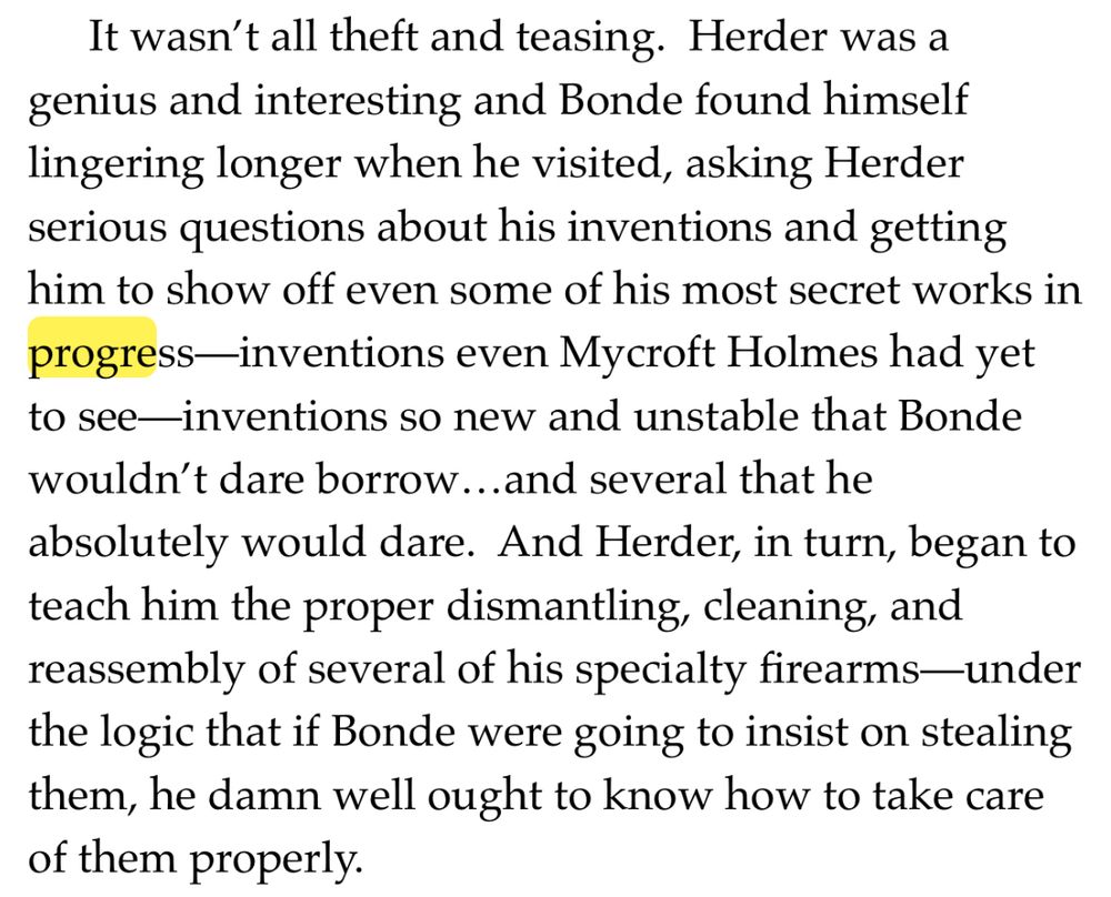 It wasn't all theft and teasing. Herder was a genius and interesting and Bonde found himself lingering longer when he visited, asking Herder serious questions about his inventions and getting him to show off even some of his most secret works in progress-inventions even Mycroft Holmes had yet to see—inventions so new and unstable that Bonde wouldn't dare borrow...and several that he absolutely would dare. And Herder, in turn, began to teach him the proper dismantling, cleaning, and reassembly of several of his specialty firearms—under the logic that if Bonde were going to insist on stealing them, he damn well ought to know how to take care of them properly.