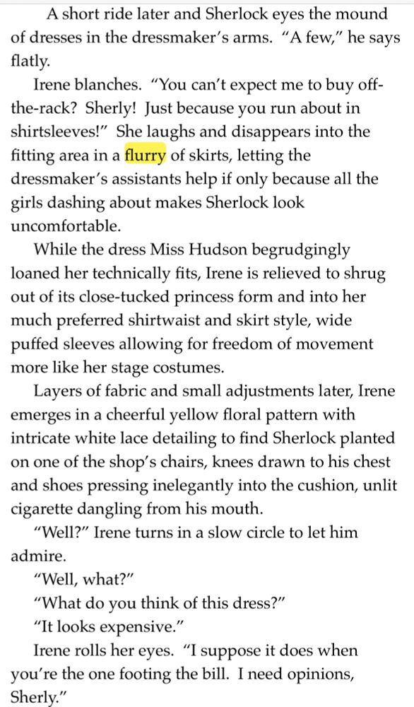 A short ride later and Sherlock eyes the mound of dresses in the dressmaker's arms. "A few," he says flatly.
Irene blanches. "You can't expect me to buy off-the-rack? Sherly! Just because you run about in shirtsleeves!" She laughs and disappears into the fitting area in a flurry of skirts, letting the dressmaker's assistants help if only because all the girls dashing about makes Sherlock look uncomfortable.
While the dress Miss Hudson begrudgingly loaned her technically fits, Irene is relieved to shrug out of its close-tucked princess form and into her much preferred shirtwaist and skirt style, wide puffed sleeves allowing for freedom of movement more like her stage costumes.
Layers of fabric and small adjustments later, Irene emerges in a cheerful yellow floral pattern with intricate white lace detailing to find Sherlock planted on one of the shop's chairs, knees drawn to his chest and shoes pressing inelegantly into the cushion, unlit cigarette dangling from his mouth.
"Well?" Irene turns in a slow circle to let him admire.
"Well, what?"
"What do you think of this dress?"
"It looks expensive."
Irene rolls her eyes. "I suppose it does when you're the one footing the bill. I need opinions, Sherly."