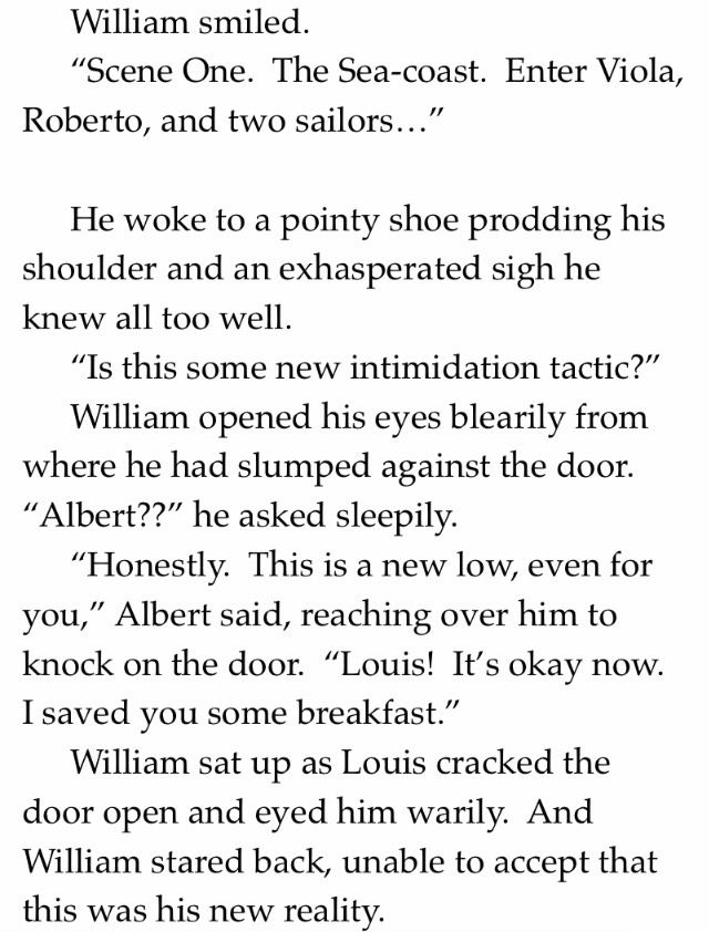 William smiled.
"Scene One. The Sea-coast. Enter Viola, Roberto, and two sailors.
He woke to a pointy shoe prodding his shoulder and an exasperated sigh he knew all too well.
"Is this some new intimidation tactic?"
William opened his eyes blearily from where he had slumped against the door.
"Albert??" he asked sleepily.
"Honestly. This is a new low, even for you," Albert said, reaching over him to knock on the door. "Louis! It's okay now.
I saved you some breakfast."
William sat up as Louis cracked the door open and eyed him warily. And William stared back, unable to accept that this was his new reality.