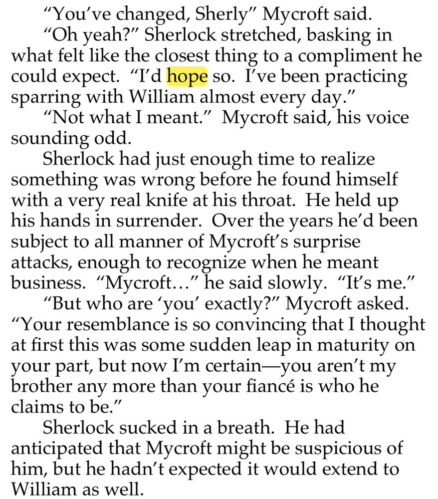 "You've changed, Sherly" Mycroft said.
"Oh yeah?" Sherlock stretched, basking in what felt like the closest thing to a compliment he could expect. "I'd hope so. I've been practicing sparring with William almost every day."
"Not what I meant." Mycroft said, his voice sounding odd.
Sherlock had just enough time to realize something was wrong before he found himself with a very real knife at his throat. He held up his hands in surrender. Over the years he'd been subject to all manner of Mycroft's surprise attacks, enough to recognize when he meant business. "Mycroft..." he said slowly. "It's me."
"But who are 'you' exactly?" Mycroft asked.  “Your resemblance is so convincing that I thought at first this was some sudden leap in maturity on your part, but now I'm certain—you aren't my brother any more than your fiancé is who he claims to be."
Sherlock sucked in a breath. He had anticipated that Mycroft might be suspicious of him, but he hadn't expected it would extend to William as well.