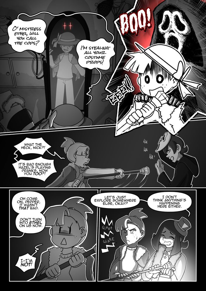 Ethel, page 5

Panel 1: Pepper speaks to a free-standing mirror. A pair of red eyes glint behind her.
Pepper: “O’ Mistress Ethel, will you call the cops? I’m stealing all your costume props!”

Panel 2: A cloaked figure in a scream mask places their hands on Pepper’s shoulders with a ‘BOO!’, making her scream with an ‘EEK!’.

Panel 3: The mask is removed to reveal it was Nick in disguise. Pepper, absolutely furious, swings the sceptre she was holding in his direction, not hitting him but coming close. Nick is chuckling.
Pepper: “What the heck, Nick?! It’s bad enough Hazel’s playing pranks, now you too?!”

Panel 4: Nick speaks off-panel as Pepper is still mad.
Nick: “Oh come on, Pepper, it wasn’t that bad. Don’t turn into Ethel on us now.”
Pepper: “I-I’m not!”

Panel 5:Hazel moves to take the sceptre from Pepper as she glares at Nick.
Hazel: “Let’s just explore somewhere else, okay? I don’t think anything’s happening here either.”