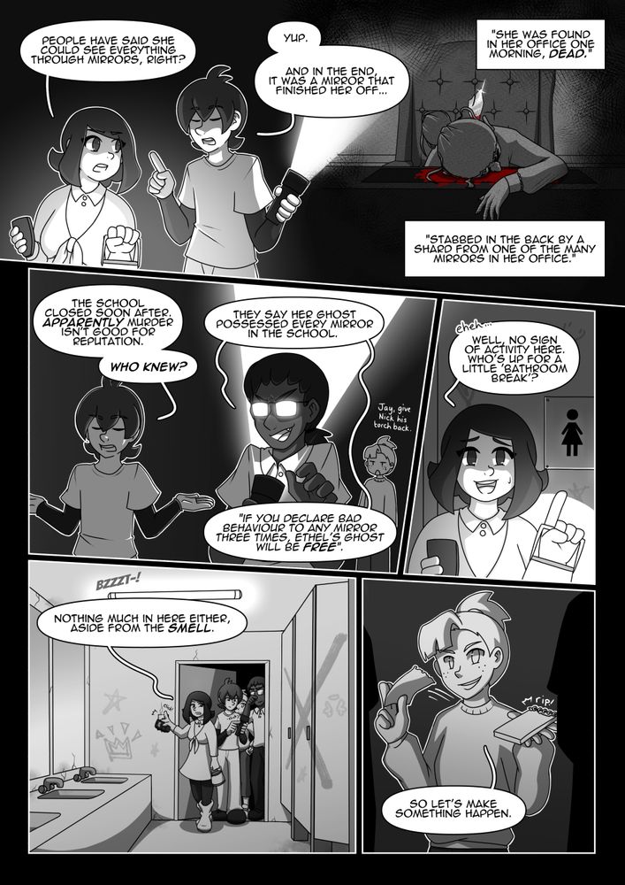 Ethel, page 2

Panel 1: Hazel turns to look at Nick as she talks to him.
Hazel: “People have said she could see everything through mirrors, right?”
Nick: “Yup. And in the end, it was a mirror that finished her off…”

Panel 2: Nick talks off-panel as we see Ethel slumped over her desk with a shard of mirror sticking out of her back, blood pooling around her.
Nick: “She was found in her office one morning, dead. Stabbed in the back by a shard from one of the many mirrors in her office.”

Panel 3: Nick shrugs sarcastically, as Jayson uses Nick’s torch to light his face from beneath, a sinister but playful look on his face. Pepper is in the background and does not look impressed.
Nick: “The school closed soon after. Apparently murder isn’t good for reputation. Who knew?”
Jayson: “They say her ghost possessed every mirror in the school. “If you declare bad behavior to any mirror three times, Ethel’s ghost will be free”.”
Pepper: “Jay, give Nick his torch back.”

Panel 4: Hazel laughs nervously, pointing to the sign of a girls’ toilet.
Hazel: “Eheh… Well, no sign of activity here. Who’s up for a little ‘bathroom break’?”

Panel 5: Hazel turns on the light with a ‘bzzzt-!’ as they walk into the girls’ toilets. There is graffiti and leaky plumbing. Pepper us pulling something out of her pocket.
Hazel: “Nothing much in here either, aside from the smell.”

Panel 6: Pepper pulls a piece of paper from the notebook she pulled out of her pocket.
Pepper: “So let’s make something happen.”