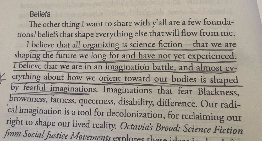 Image of a page from adrienne maree brown's book Pleasure Activism, with the following text underlined: "I believe that all organizing is science fiction—that we are shaping the future we long for and have not yet experienced. I believe that we are in an imagination battle, and almost everything about how we orient toward our bodies is shaped by fearful imaginations."