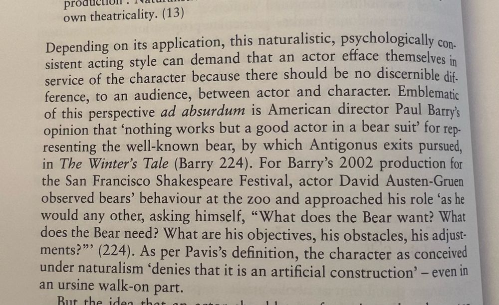 Page from the boom Canonical Misogyny: Shakespeare and Dramaturgies of Sexual Violence: 
Depending on its application, this naturalistic, psychologically consistent acting style can demand that an actor efface themselves in service of the character because there should be no discernible dif-ference, to an audience, between actor and character. Emblematic of this perspective ad absurdum is American director Paul Barry's opinion that 'nothing works but a good actor in a bear suit' for representing the well-known bear, by which Antigonus exits pursued, in The Winter's Tale (Barry 224). For Barry's 2002 production for the San Francisco Shakespeare Festival, actor David Austen-Gruen observed bears' behaviour at the zoo and approached his role 'as he would any other, asking himself, "What does the Bear want? What does the Bear need? What are his objectives, his obstacles, his adjust-ments?'' (224). As per Pavis's definition, the character as conceived under naturalism 'denies that it is an artificial construction' - even in an ursine walk-on part.