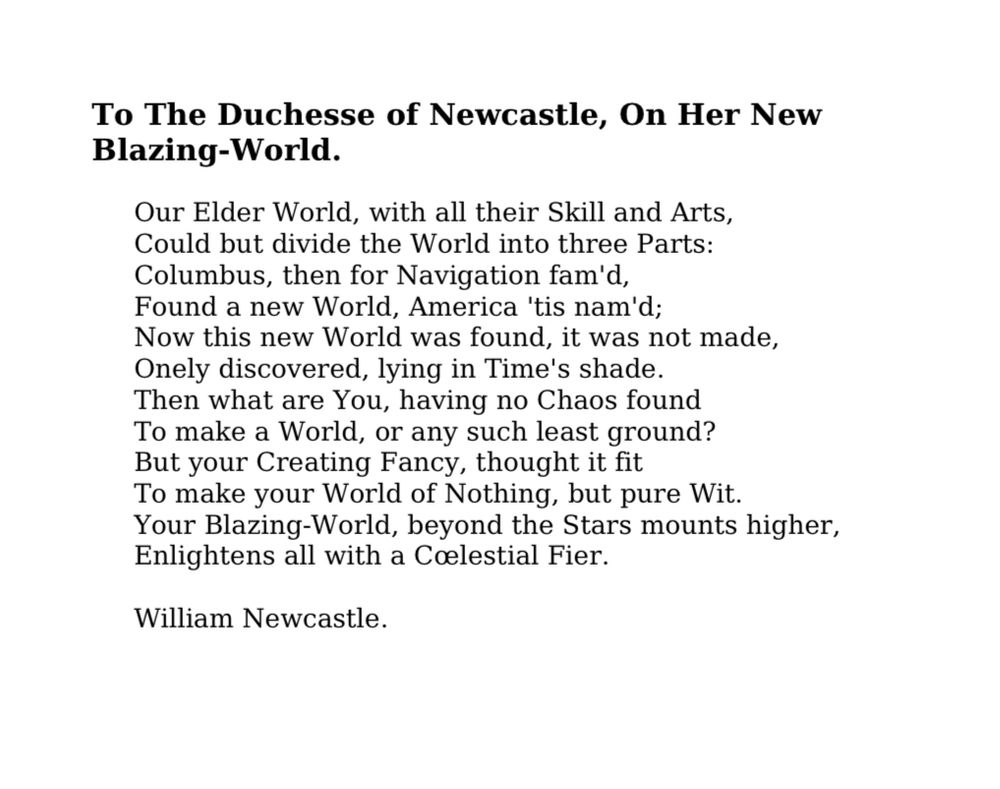 To The Duchesse of Newcastle, On Her New Blazing-World.
Our Elder World, with all their Skill and Arts, Could but divide the World into three Parts:
Columbus, then for Navigation fam'd, Found a new World, America 'tis nam'd;
Now this new World was found, it was not made, Onely discovered, lying in Time's shade.
Then what are You, having no Chaos found To make a World, or any such least ground?
But your Creating Fancy, thought it fit To make your World of Nothing, but pure Wit.
Your Blazing-World, beyond the Stars mounts higher,
Enlightens all with a Celestial Fire.
William Newcastle.