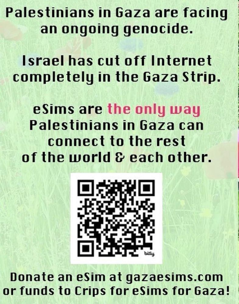 Palestinians in Gaza are facing an ongoing genocide.. Israel has cut off Internet completely in the Gaza Strip. eSims are the only way Palestinians in Gaza can connect to the rest of the world & each other. Donate an eSim at gazaesims.com or funds to Crips for eSims for Gaza. There is a QR code in the lower half of the graphic.
