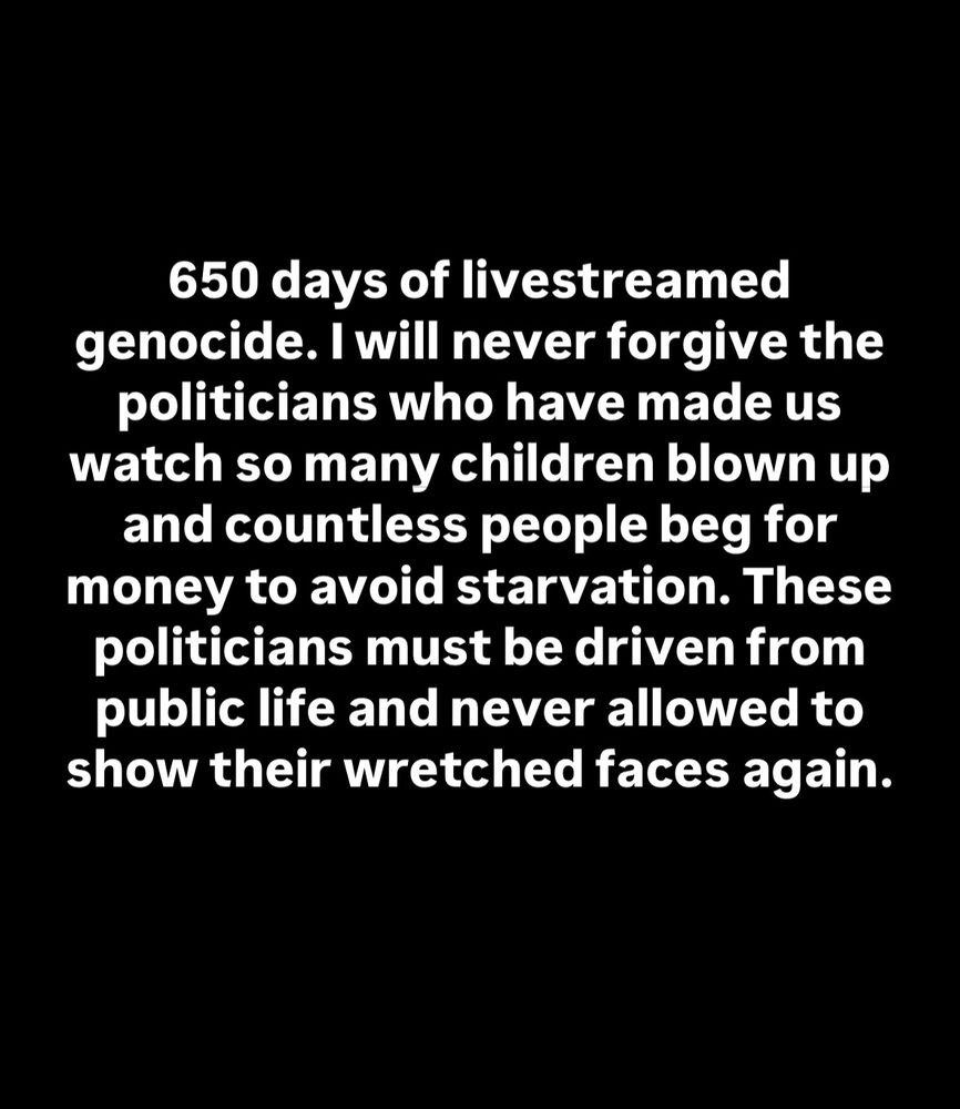 650 days of livestreamed genocide. I will never forgive the politicians who have made us watch so many children blown up and countless people beg for money to avoid starvation. These politicians must be driven from public life and never allowed to show their wretched faces again. 
