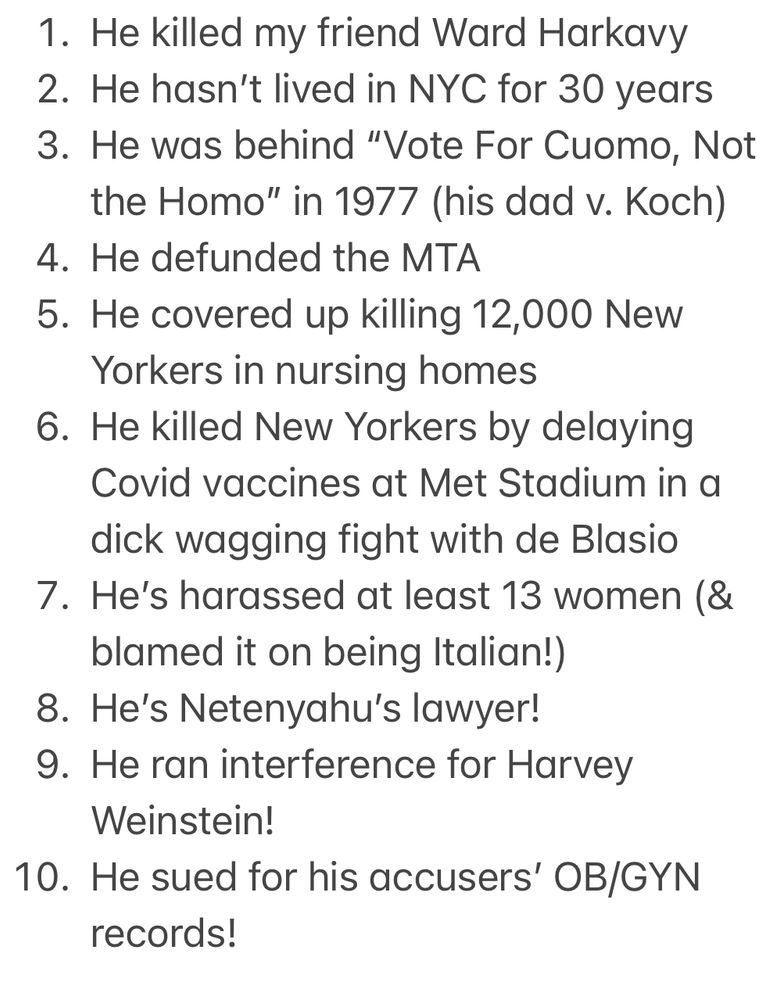 1. He killed my friend Ward Harkavy
2. He hasn’t lived in NYC for 30 years
3. He was behind “Vote For Cuomo, Not the Homo” in 1977 (his dad v. Koch)
4. He defunded the MTA
5. He covered up killing 12,000 New Yorkers in nursing homes
6. He killed New Yorkers by delaying Covid vaccines at Met Stadium in a dick wagging fight with de Blasio
7. He’s harassed at least 13 women (& blamed it on being Italian!) 
8. He’s Netenyahu’s lawyer!
9. He ran interference for Harvey Weinstein!
10. He sued for his women accusers’ OB/GYB records!
