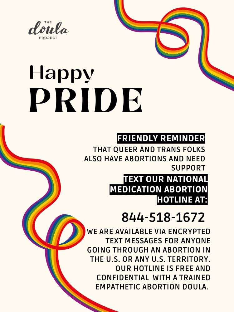 [ID: Rainbow ribbons are on top and bottom of image. The Doula Project logo is on the top left. Text states: “Happy Pride. Friendly reminder that queer and trans folks also have abortions and need support. Text our National Medication Abortion Hotline was: 844-518-1672. We are available via encrypted text messages for anyone going through an abortion in the U.S. or any U.S. territory. Our hotline is free and confidential with a trained empathetic abortion doula.]
 