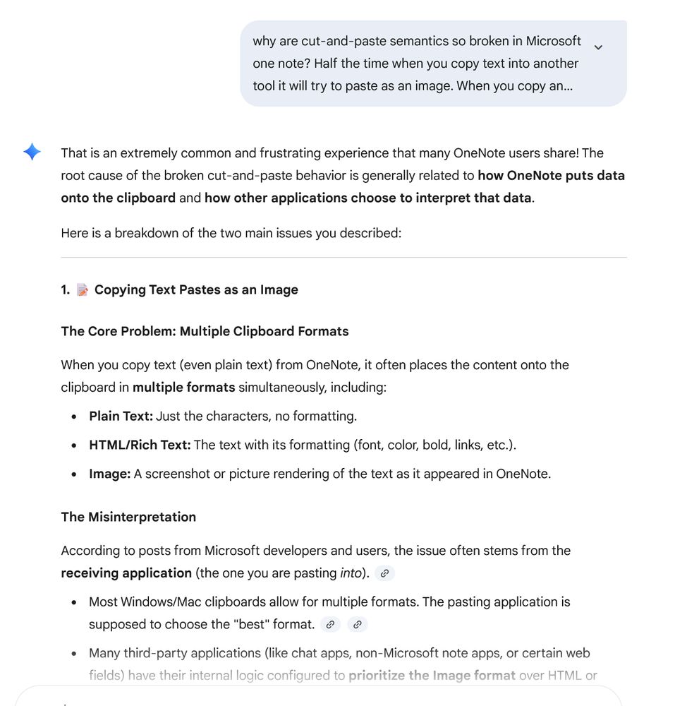 why are cut-and-paste semantics so broken in Microsoft
one note? Half the time when you copy text into another
tool it will try to paste as an image. When you copy an...

4 That is an extremely common and frustrating experience that many OneNote users share! The
root cause of the broken cut-and-paste behavior is generally related to how OneNote puts data
onto the clipboard and how other applications choose to interpret that data.

Here is a breakdown of the two main issues you described:
1. = Copying Text Pastes as an Image
The Core Problem: Multiple Clipboard Formats
When you copy text (even plain text) from OneNote, it often places the content onto the
clipboard in multiple formats simultaneously, including:

« Plain Text: Just the characters, no formatting.

« HTML/Rich Text: The text with its formatting (font, color, bold, links, etc.).

+ Image: A screenshot or picture rendering of the text as it appeared in OneNote.
The Misinterpretation
According to posts from Microsoft developers and users, the issue often stems from the
receiving application (the one you are pasting into). @

« Most Windows/Mac clipboards allow for multiple formats. The pasting application is

supposed to choose the "best" format. ¢
« Many third-party applications (like chat apps, non-Microsoft note apps, or certain web
