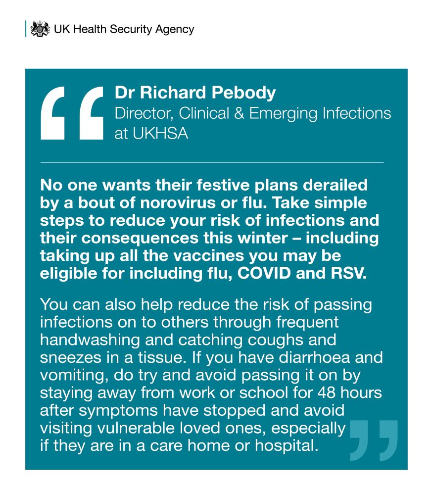 No one wants their festive plans derailed by a bout of norovirus or flu. Take simple steps to reduce your risk of infections and their consequences this winter - including taking up all the vaccines you may be eligible for including flu, COVID and RSV.
You can also help reduce the risk of passing infections on to others through frequent handwashing and catching coughs and sneezes in a tissue. If you have diarrhoea and vomiting, do try and avoid passing it on by staying away from work or school for 48 hours after symptoms have stopped and avoid visiting vulnerable loved ones, especially in care homes & hospital 
