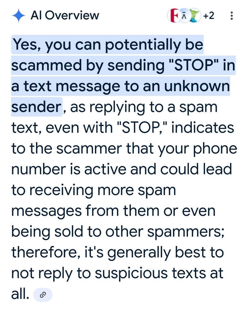 Yes, you can potentially be scammed by sending "STOP" in a text message to an unknown sender, as replying to a spam text, even with "STOP" indicates to the scammer that your phone number is active and could lead to receiving more spam messages from them or even being sold to other spammers; therefore, it's generally best to not reply to suspicious text at all.