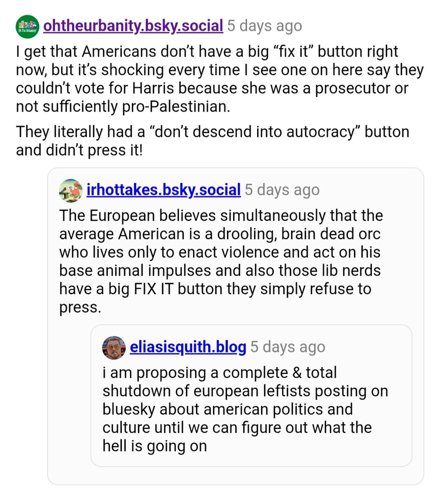 Oh The Urbanity: I get that Americans don't have a big "fix it" button right now, but it's shocking every time I see one on here say they couldn't vote for Harris because she was a prosecutor or not sufficiently pro-Palestinian.

They literally had a "don't descend into autocracy" button and didn't press it!

IRLhottakes: The European believes simultaneously that the average American is a drooling, brain dead orc who lives only to enact violence and act on his base animal impulses and also those lib nerds have a big FIX IT button they simply refuse to press.

Eliasisquith: i am proposing a complete & total shutdown of european leftists posting on bluesky about american politics and culture until we can figure out what the hell is going on