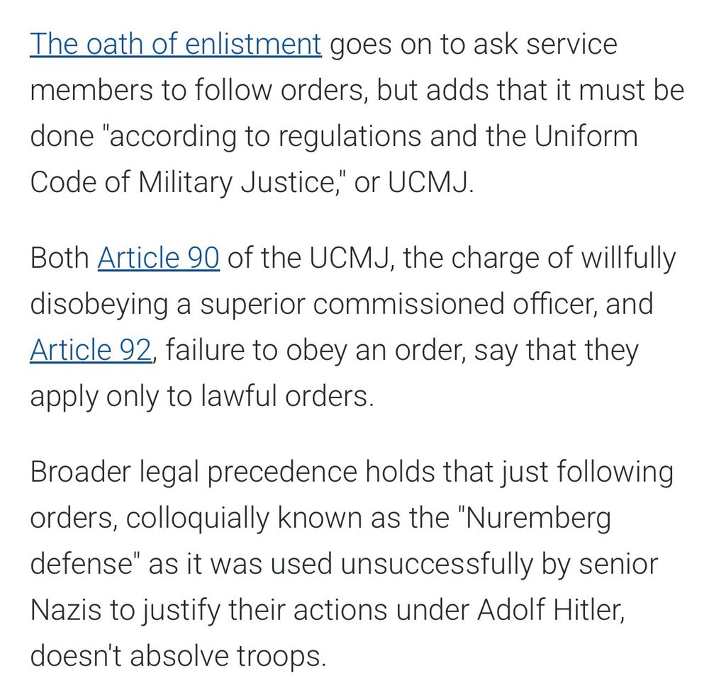 The oath of enlistment goes on to ask service members to follow orders, but adds that it must be done "according to regulations and the Uniform Code of Military Justice," or UCMJ.
Both Article 90 of the UCMJ, the charge of willfully disobeying a superior commissioned officer, and Article 92, failure to obey an order, say that they apply only to lawful orders.
Broader legal precedence holds that just following orders, colloquially known as the "Nuremberg defense" as it was used unsuccessfully by senior Nazis to justify their actions under Adolf Hitler, doesn't absolve troops.