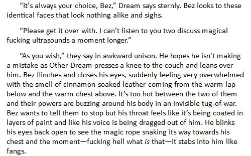 “It's always your choice, Bez,” Dream says sternly. Bez looks to these identical faces that look nothing alike and sighs.

“Please get it over with. I can’t listen to you two discuss magical fucking ultrasounds a moment longer.”

“As you wish,” they say in awkward unison. He hopes he isn’t making a mistake as Other Dream presses a knee to the couch and leans over him. Bez flinches and closes his eyes, suddenly feeling very overwhelmed with the smell of cinnamon-soaked leather coming from the warm lap below and the warm chest above. It’s too hot between the two of them and their powers are buzzing around his body in an invisible tug-of-war. Bez wants to tell them to stop but his throat feels like it’s being coated in layers of paint and like his voice is being dragged out of him. He blinks his eyes back open to see the magic rope snaking its way towards his chest and the moment—fucking hell what is that—it stabs into him like fangs.