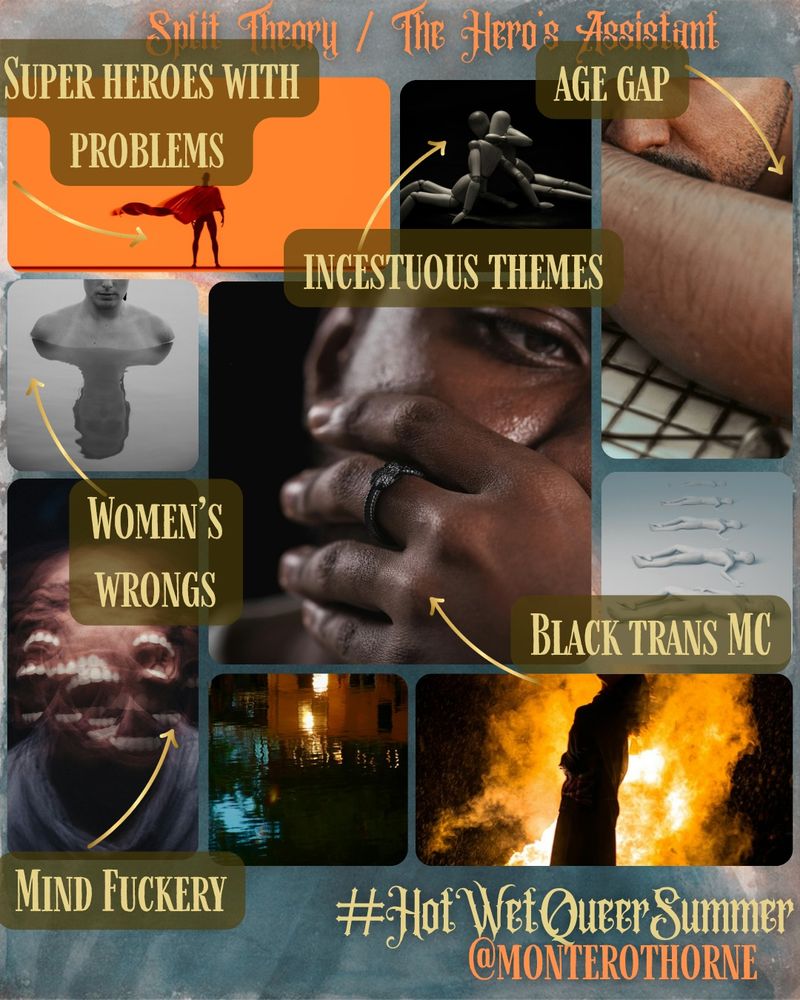 Moodboard of several images. Text at the top is titled "Split Theory / The Hero's Assistant." Text at the bottom says "#HotWetQueerSummer @MonteroThorne." Image 1: A man in a cape stands before a bright orange background. An arrow points to the image with the text "Super heroes with problems." 2: Two wooden dolls embrace each other. An arrow points to the image with the text "Incesutous theomes."3: Close-up of a brown-skinned man who rests on his arm and is wet. An arrow points to the image with the text "Age gap." 4: Cropped image of a seemingly nude woman peeking out above water. An arrow points to the image with the text "Women's wrongs." 4: (Center, large image) A dark-skinned man wearing a ring covers his face and looks thoughtfully to the side. An arrow points to the image with the text "Black trans MC." 5: Infinite silhouette figures lay side-by-side in the exact same pose. 6: A face overlaps with itself several times in a blur, only screaming mouths can be seen. An arrow points to the image with the text "Mind fuckery." 7: A flooded city. 8: A silhouette of a woman stands before a giant fire.Moodboard of several images. Text at the top is titled "Split Theory / The Hero's Assistant." Text at the bottom says "#HotWetQueerSummer @MonteroThorne." Image 1: A man in a cape stands before a bright orange background. 2: Two wooden dolls embrace each other. 3: Close-up of a brown-skinned man who rests on his arm and is wet. 4: Cropped image of a seemingly nude woman peeking out above water. 4: (Center, large image) A dark-skinned man wearing a ring covers his face and looks thoughtfully to the side. 5: Infinite silhouette figures lay side-by-side in the exact same pose. 6: A face overlaps with itself several times in a blur, only screaming mouths can be seen. 7: A flooded city. 8: A silhouette of a woman stands before a giant fire.