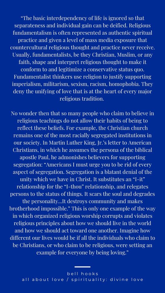 "The basic interdependency of life is ignored so that separateness and individual gain can be deified. Religious fundamentalism is often represented as authentic spiritual practice and given a level of mass media exposure that countercultural religious thought and practice never receive. Usually, fundamentalists, be they Christian, Muslim, or any faith, shape and interpret religious thought to make it conform to and legitimize a conservative status quo.
Fundamentalist thinkers use religion to justify supporting imperialism, militarism, sexism, racism, homophobia. They deny the unifying of love that is at the heart of every major religious tradition.
No wonder then that so many people who claim to believe in religious teachings do not allow their habits of being to reflect these beliefs. For example, the Christian church remains one of the most racially segregated institutions in our society. In Martin Luther King, Jr.'s letter to American Christians, in which he assumes the persona of the biblical apostle Paul, he admonishes believers for supporting segregation: "Americans I must urge you to be rid of every aspect of segregation. Segregation is a blatant denial of the unity which we have in Christ. It substitutes an "I-it" relationship for the "I-thou" relationship, and relegates persons to the status of things. It scars the soul and degrades the personality...It destroys community and makes brotherhood impossible." This is only one example of the way in which organized religious worship corrupts and violates religious principles about how we should live in the world and how we should act toward one another. Imagine how different our lives would be if all the individuals who claim to be Christians, or who claim to be religious, were setting an example for everyone by being loving."