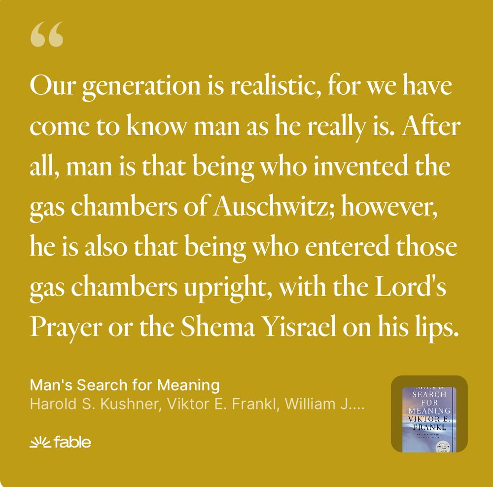 Our generation is realistic, for we have come to know man as he really is. After all, man is that being who invented the gas chambers of Auschwitz; however, he is also that being who entered those gas chambers upright, with the Lord's Prayer or the Shema Yisrael on his lips.