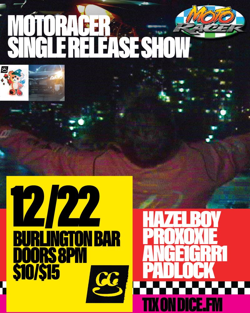 MOTORACER SINGLE RELEASE SHOW
FEATURING HAZELBOY
PROXOXIE
ANGE1GRR1
PADLOCK
12/22
Burlington Bar Chicago Illinois
Doors 8pm
$10advance $15 day of
Tix on dice fm
