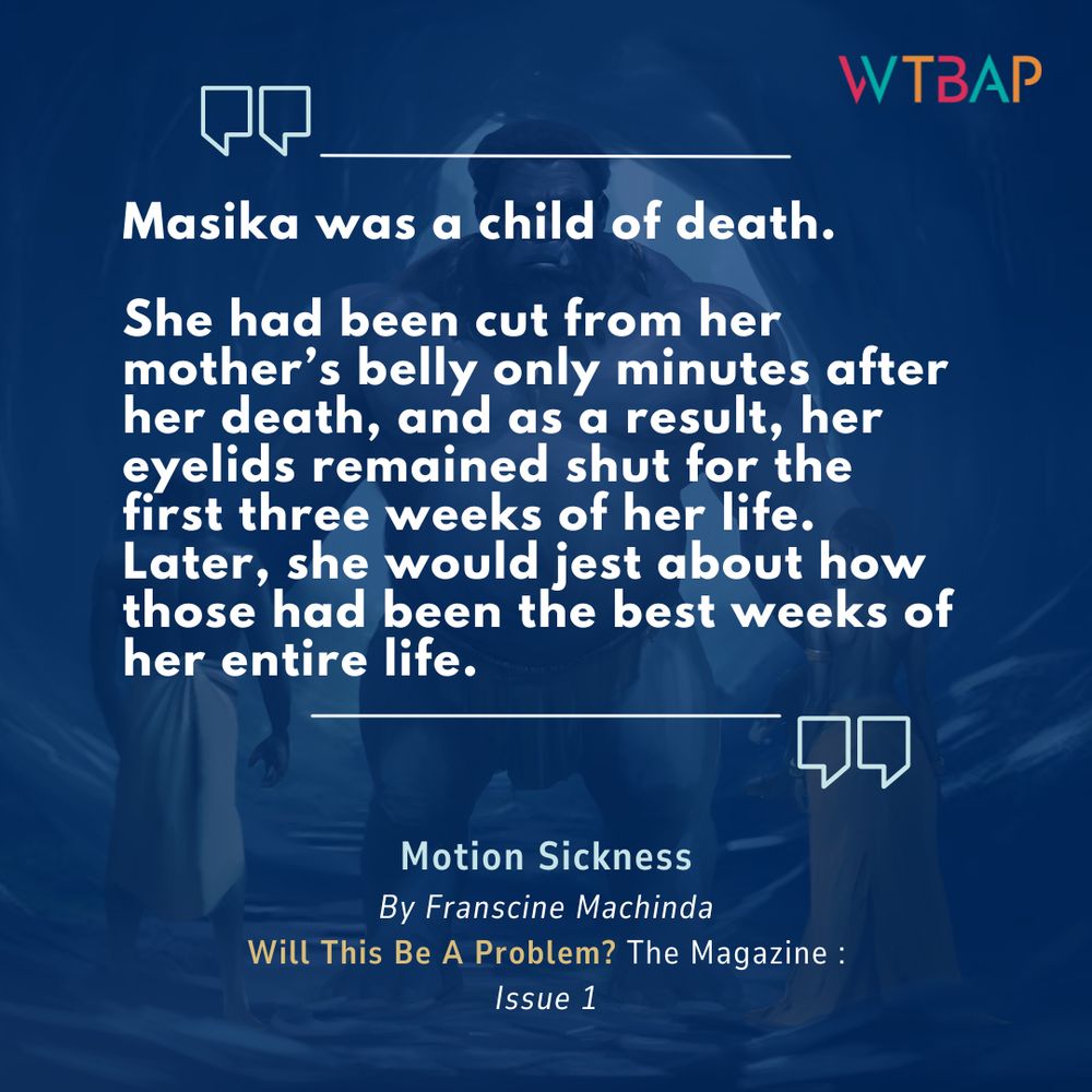 A pull quote from Franscine Machinda's "Motion Sickness", available in Will This Be A Problem? The Magazine: Issue 1. The white text is imposed over a blue background, with a man on the left, a giant in the middle and a woman on the right.

"Masika was a child of death.

She had been cut from her mother’s belly only minutes after her death, and as a result, her eyelids remained shut for the first three weeks of her life. Later, she would jest about how those had been the best weeks of her entire life."