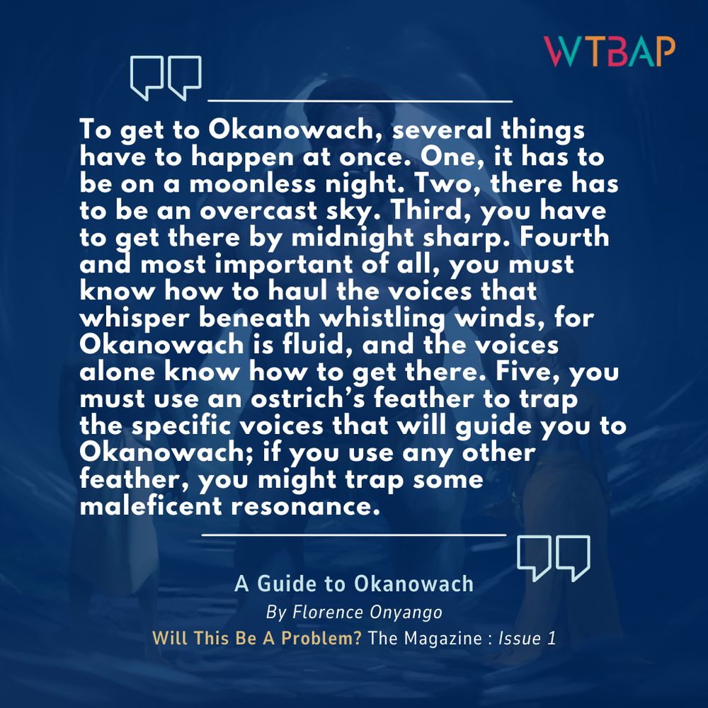 A pull quote from Florence Onyango's "A Guide To Okanowach", available in Will This Be A Problem? The Magazine: Issue 1. The text is imposed over a blue background, with a man on the left, a giant in the middle and a woman on the right.

"To get to Okanowach, several things have to happen at once. One, it has to be on a moonless night. Two, there has to be an overcast sky. Third, you have to get there by midnight sharp. Fourth and most important of all, you must know how to haul the voices that whisper beneath whistling winds, for Okanowach is fluid, and the voices alone know how to get there. Five, you must use an ostrich’s feather to trap the specific voices that will guide you to Okanowach; if you use any other feather, you might trap some maleficent resonance."